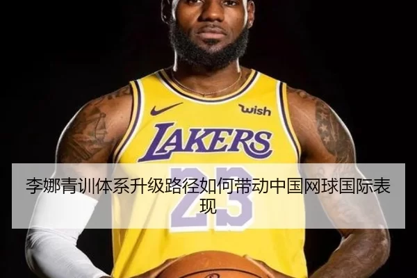 李娜青训体系升级路径如何带动中国网球国际表现