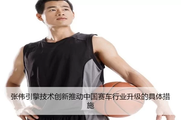 张伟引擎技术创新推动中国赛车行业升级的具体措施