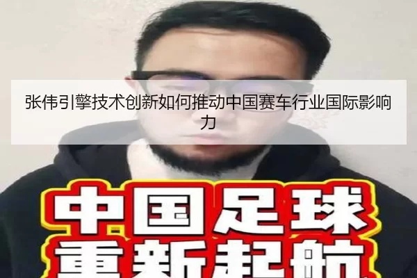 张伟引擎技术创新如何推动中国赛车行业国际影响力